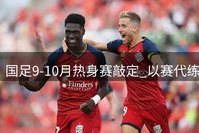 国足9-10月热身赛敲定 以赛代练备战亚洲杯